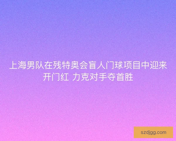 上海男队在残特奥会盲人门球项目中迎来开门红 力克对手夺首胜