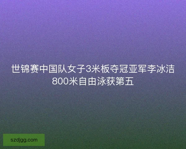 世锦赛中国队女子3米板夺冠亚军李冰洁800米自由泳获第五